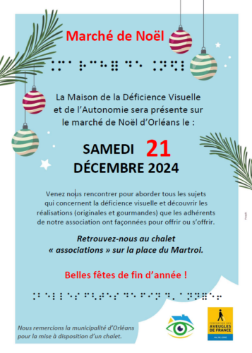 Affiche : Marché de Noël La Maison de la Déficience Visuelle et de l'Autonomie sera présente sur le marché de Noël d'Orléans le SAMEDI 21 DÉCEMBRE 2024 Venez nous rencontrer pour aborder tous les sujets qui concernent la déficience visuelle et découvrir les réalisations (originales et gourmandes) que les adhérents de notre association ont façonnées pour offrir ou s'offrir. Retrouvez nous au chalet "associations" sur la place du Martroi. Belles fêtes de fin d'année! Nous remercions la municipalité d'Orléans pour la mise à disposition d'un chalet.